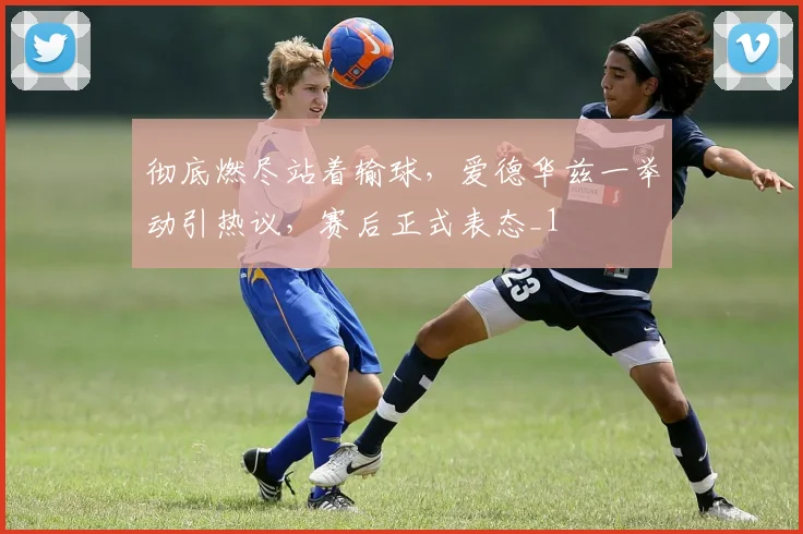 彻底燃尽站着输球，爱德华兹一举动引热议，赛后正式表态_1