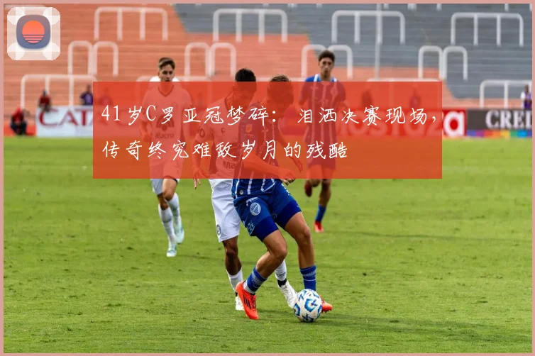 41岁C罗亚冠梦碎：泪洒决赛现场，传奇终究难敌岁月的残酷