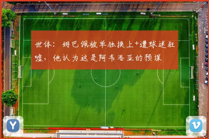 世体：姆巴佩被单独换上+遭球迷狂嘘，他认为这是阿韦洛亚的预谋