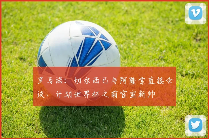罗马诺：切尔西已与阿隆索直接会谈，计划世界杯之前官宣新帅