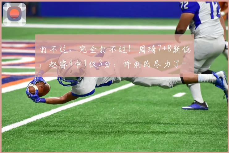 打不过，完全打不过！周琦7+8新低，赵睿4中1仅3分，许利民尽力了