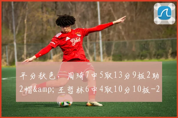 平分秋色，周琦7中5取13分9板2助2帽&amp;王哲林6中4取10分10板