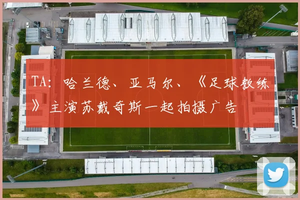 TA：哈兰德、亚马尔、《足球教练》主演苏戴奇斯一起拍摄广告