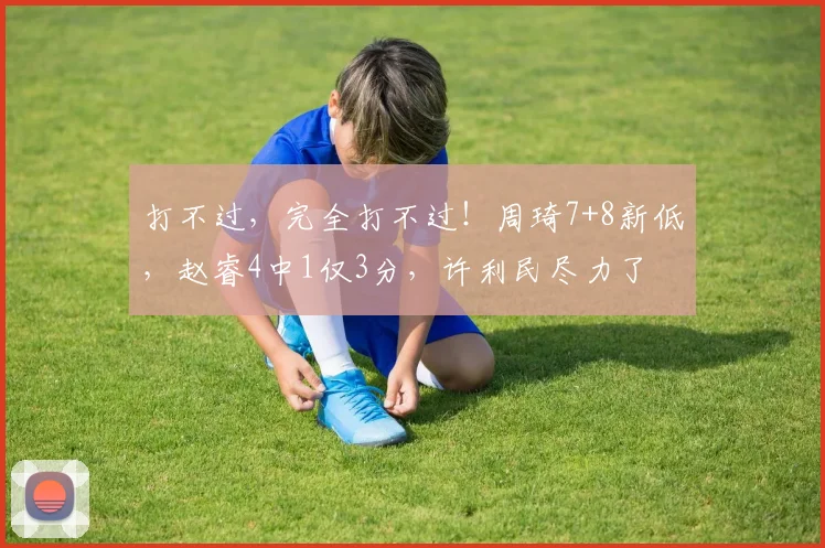 打不过，完全打不过！周琦7+8新低，赵睿4中1仅3分，许利民尽力了