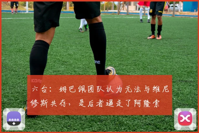 六台：姆巴佩团队认为无法与维尼修斯共存，是后者逼走了阿隆索