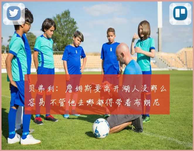 贝弗利：詹姆斯要离开湖人没那么容易 不管他去哪都得带着布朗尼