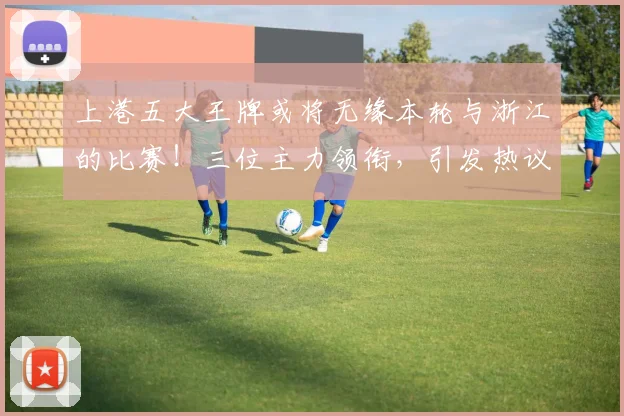 上港五大王牌或将无缘本轮与浙江的比赛！三位主力领衔，引发热议