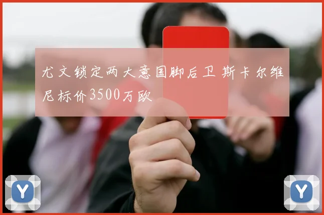 尤文锁定两大意国脚后卫 斯卡尔维尼标价3500万欧