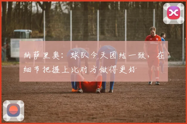 纳萨里奥：球队今天团结一致，在细节把握上比对方做得更好
