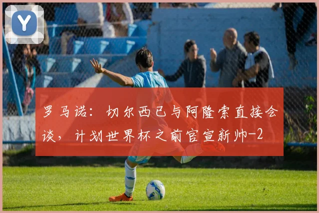 罗马诺：切尔西已与阿隆索直接会谈，计划世界杯之前官宣新帅