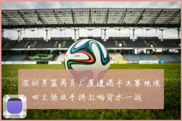 深圳男篮再负广厦遭遇半决赛绝境，回主场放手拼打响背水一战