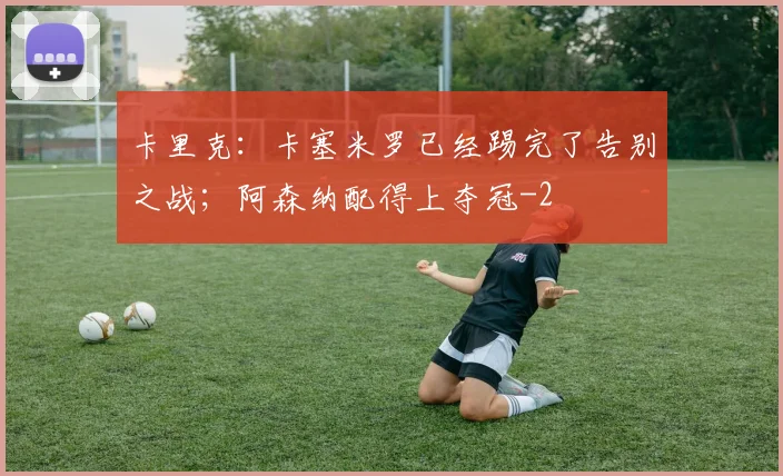卡里克：卡塞米罗已经踢完了告别之战；阿森纳配得上夺冠