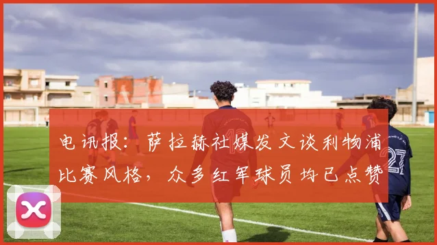 电讯报：萨拉赫社媒发文谈利物浦比赛风格，众多红军球员均已点赞