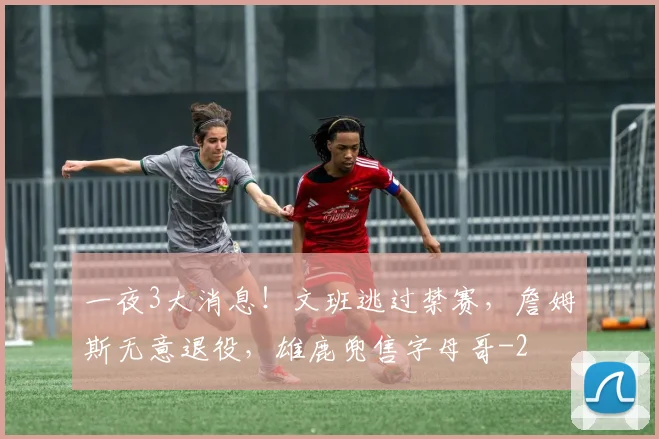 一夜3大消息！文班逃过禁赛，詹姆斯无意退役，雄鹿兜售字母哥