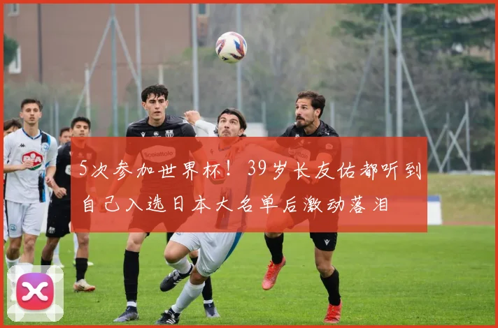 5次参加世界杯！39岁长友佑都听到自己入选日本大名单后激动落泪