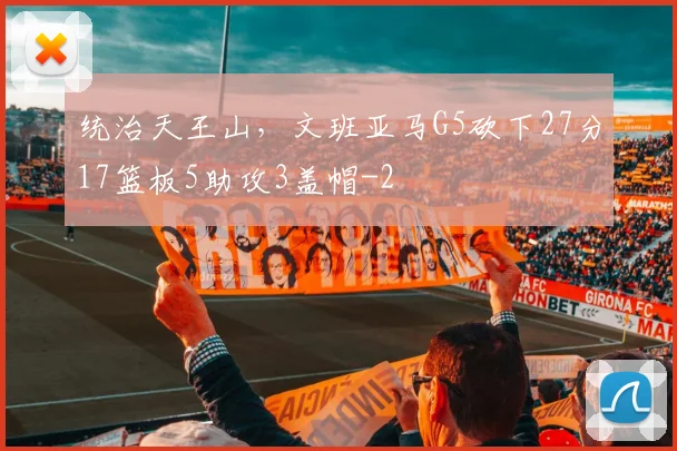 统治天王山，文班亚马G5砍下27分17篮板5助攻3盖帽