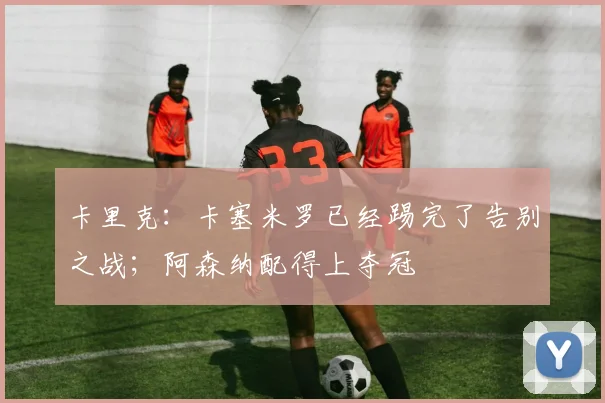 卡里克：卡塞米罗已经踢完了告别之战；阿森纳配得上夺冠