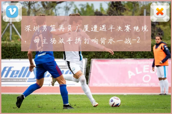 深圳男篮再负广厦遭遇半决赛绝境，回主场放手拼打响背水一战