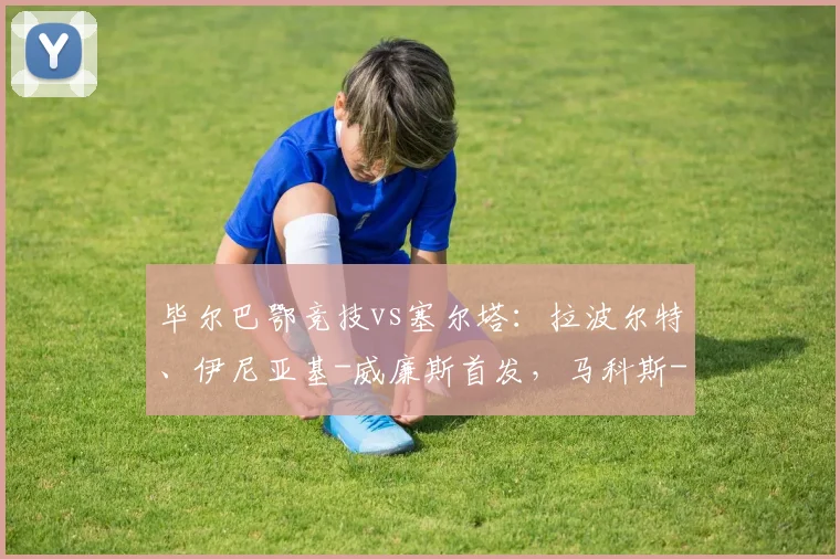 毕尔巴鄂竞技vs塞尔塔：拉波尔特、伊尼亚基-威廉斯首发，马科斯-阿隆索、博尔哈-伊格莱西亚斯出战