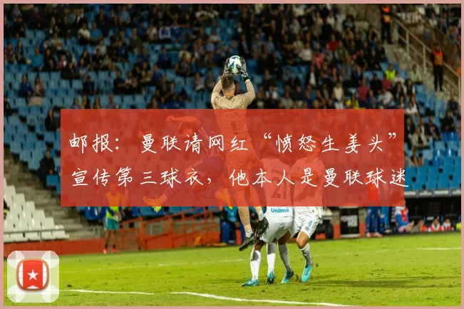 邮报：曼联请网红“愤怒生姜头”宣传第三球衣，他本人是曼联球迷