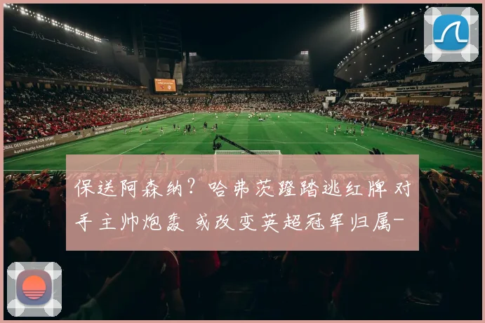 保送阿森纳？哈弗茨蹬踏逃红牌 对手主帅炮轰 或改变英超冠军归属