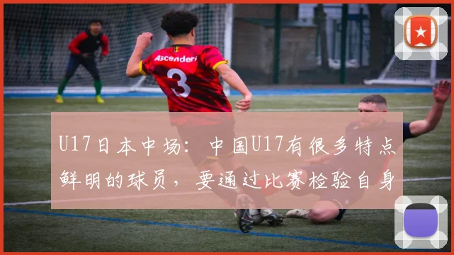 U17日本中场：中国U17有很多特点鲜明的球员，要通过比赛检验自身