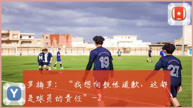 罗梅罗：“我想向教练道歉，这都是球员的责任”