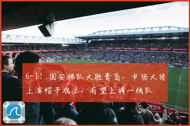 6-1！国安梯队大胜青岛，中场大将上演帽子戏法，有望上调一线队