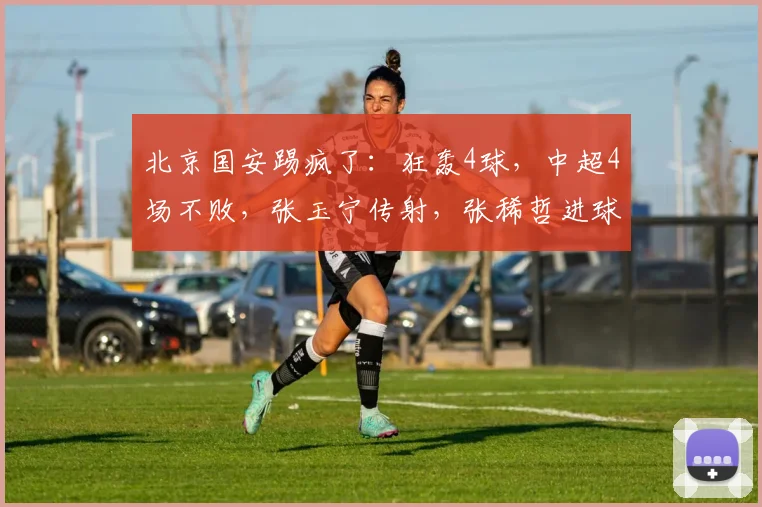 北京国安踢疯了：狂轰4球，中超4场不败，张玉宁传射，张稀哲进球