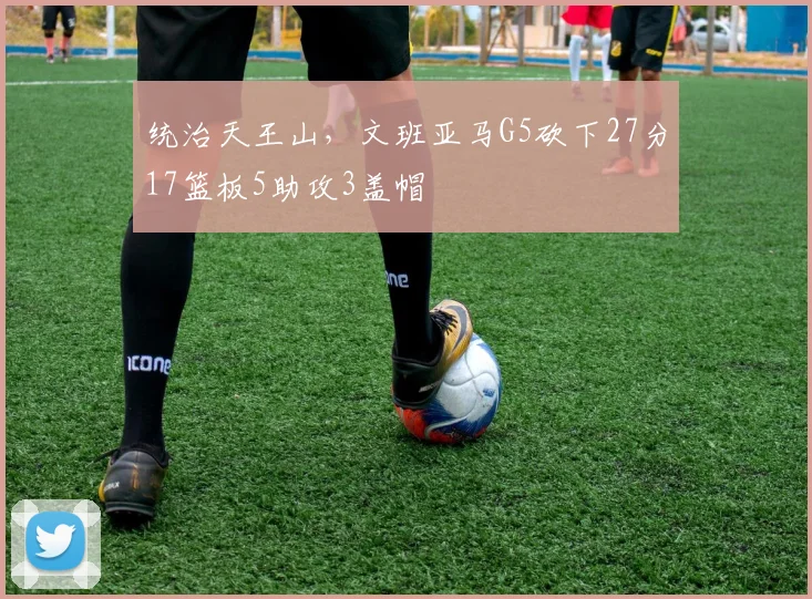 统治天王山，文班亚马G5砍下27分17篮板5助攻3盖帽