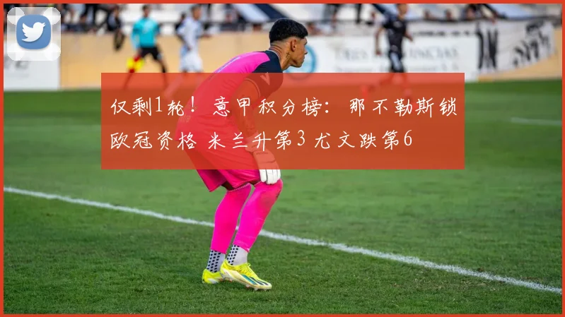 仅剩1轮！意甲积分榜：那不勒斯锁欧冠资格 米兰升第3 尤文跌第6