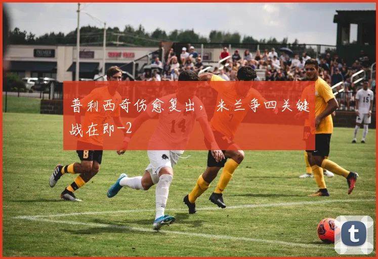 普利西奇伤愈复出，米兰争四关键战在即