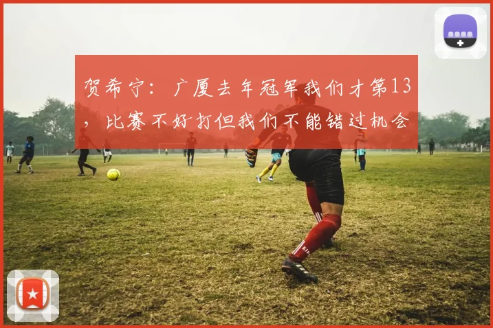 贺希宁：广厦去年冠军我们才第13，比赛不好打但我们不能错过机会