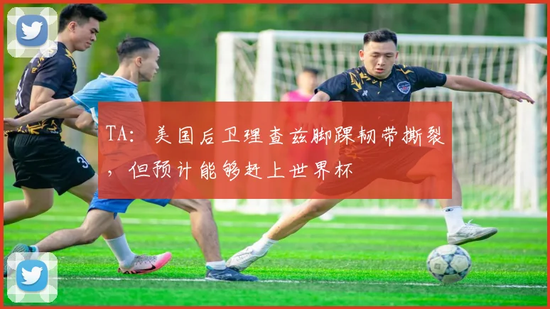 TA：美国后卫理查兹脚踝韧带撕裂，但预计能够赶上世界杯
