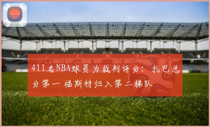411名NBA球员为裁判评分：扎巴总分第一 福斯特归入第二梯队