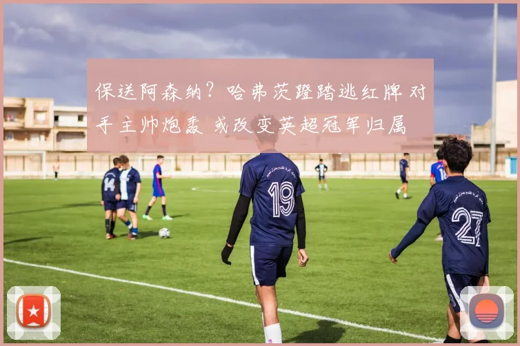 保送阿森纳？哈弗茨蹬踏逃红牌 对手主帅炮轰 或改变英超冠军归属